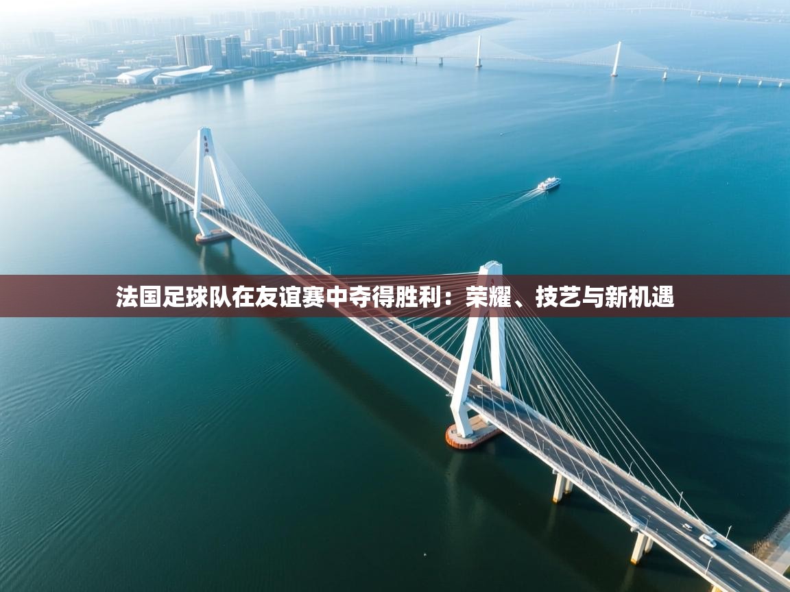 法国足球队在友谊赛中夺得胜利：荣耀、技艺与新机遇  第2张